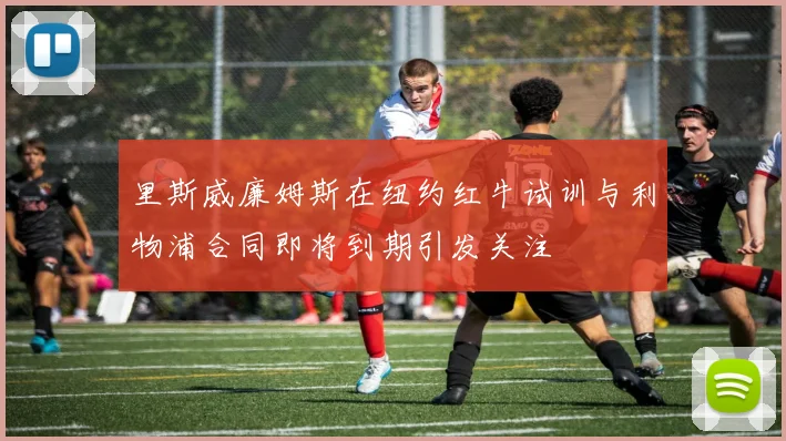 里斯威廉姆斯在纽约红牛试训与利物浦合同即将到期引发关注