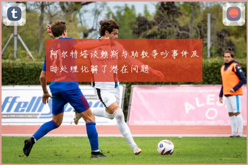 阿尔特塔谈赖斯与助教争吵事件及时处理化解了潜在问题