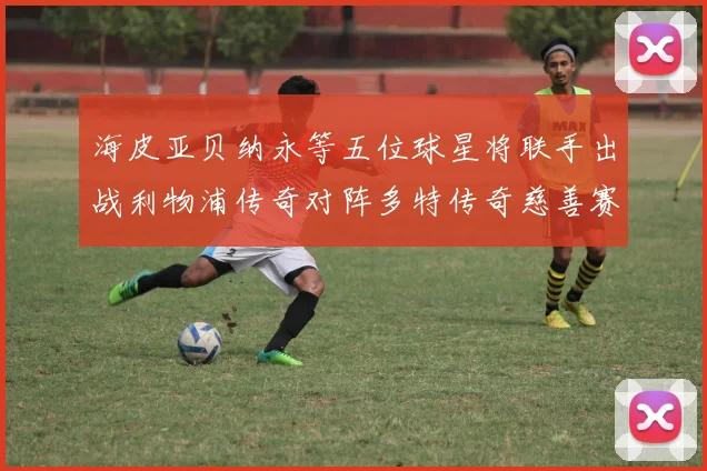 海皮亚贝纳永等五位球星将联手出战利物浦传奇对阵多特传奇慈善赛