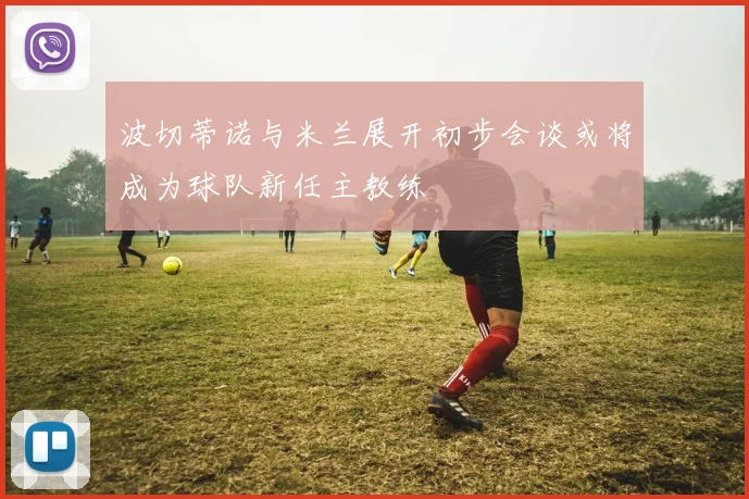 波切蒂诺与米兰展开初步会谈或将成为球队新任主教练