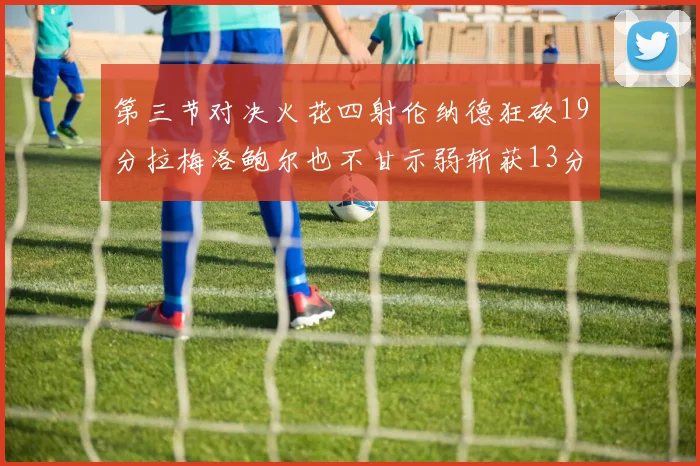 第三节对决火花四射伦纳德狂砍19分拉梅洛鲍尔也不甘示弱斩获13分