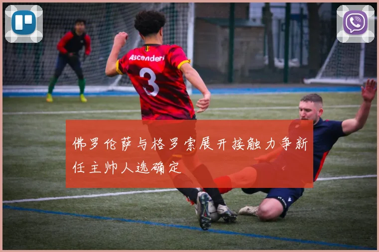 佛罗伦萨与格罗索展开接触力争新任主帅人选确定