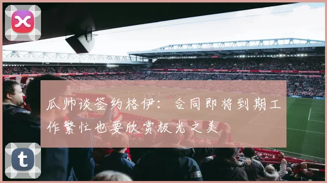 瓜帅谈签约格伊：合同即将到期工作繁忙也要欣赏极光之美