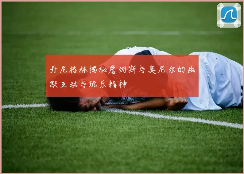 丹尼格林揭秘詹姆斯与奥尼尔的幽默互动与玩乐精神
