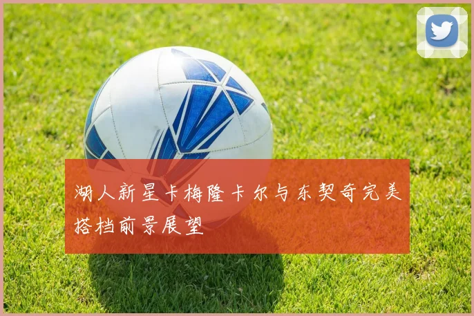 湖人新星卡梅隆卡尔与东契奇完美搭档前景展望
