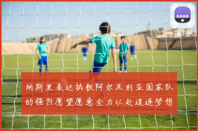 纳斯里表达执教阿尔及利亚国家队的强烈愿望愿意全力以赴追逐梦想